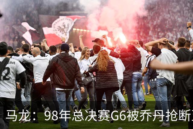 马龙:98年总决赛G6被乔丹抢断至今难忘 他总能完成球队需要的事